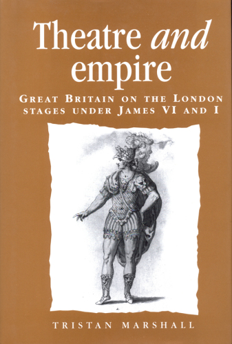 Theatre and Empire: Great Britain on the London Stages Under James vi and I (Politics, Culture and Society in Early Modern Britain)