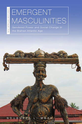 Emergent Masculinities: Gendered Power and Social Change in the Biafran Atlantic Age (New African Histories)