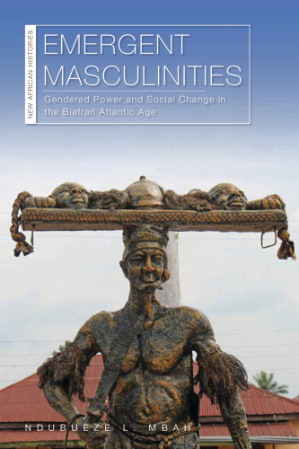 Emergent Masculinities: Gendered Power and Social Change in the Biafran Atlantic Age (New African Histories)