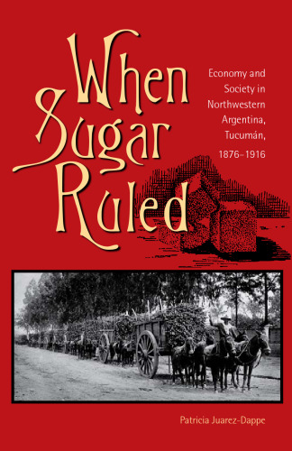 When Sugar Ruled: Economy and Society in Northwestern Argentina, Tucuman, 1876-1916