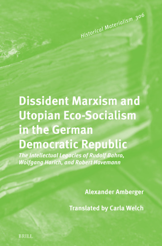 Dissident Marxism and Utopian Eco-socialism in the German Democratic Republic: The Intellectual Legacies of Rudolf Bahro, Wolfgang Harich, and Robert Havemann (Historical Materialism Book, 306)