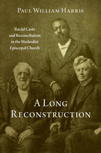 A Long Reconstruction Racial Caste and Reconciliation in the Methodist Episcopal Church