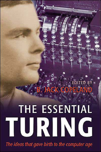The Essential Turing: Seminal Writings in Computing, Logic, Philosophy, Artificial Intelligence, and Artificial Life plus The Secrets of Enigma