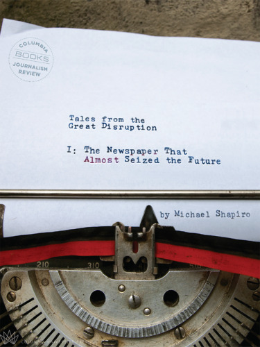 Tales from the Great Disruption: The Newspaper That Almost Seized the Future
