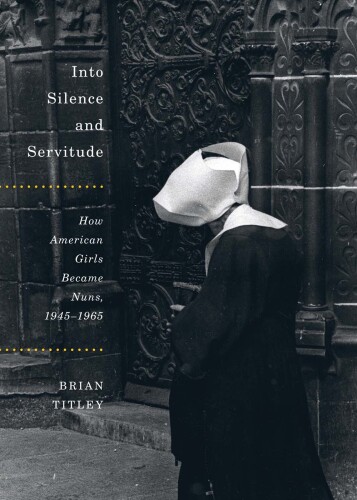 Into Silence and Servitude: How American Girls Became Nuns, 1945-1965