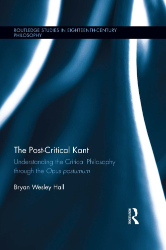 The Post-Critical Kant: Understanding the Critical Philosophy through the Opus Postumum (Routledge Studies in Eighteenth-Century Philosophy)