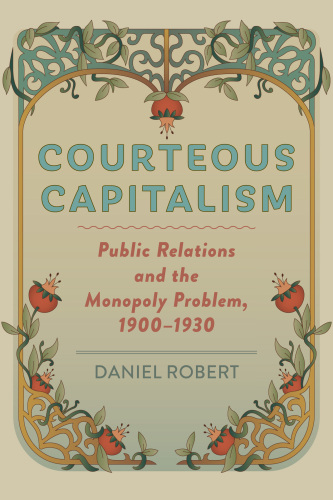 Courteous Capitalism - Public Relations and the Monopoly Problem, 1900–1930