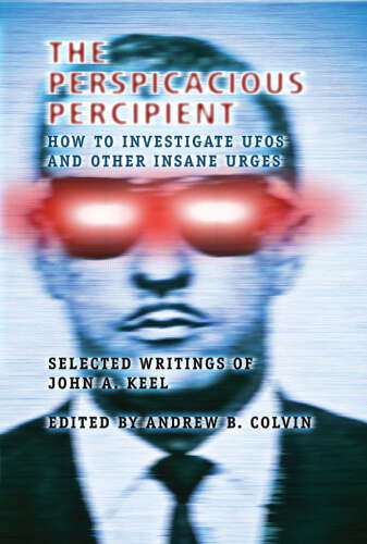 The Perspicacious Percipient: How to Investigate UFOs and Other Insane Urges - Selected Writings of John A. Keel