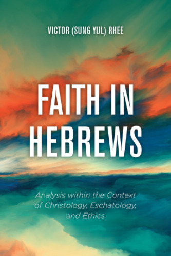 Faith in Hebrews: Analysis within the Context of Christology, Eschatology, and Ethics