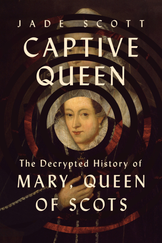 Captive Queen: The Decrypted History of Mary, Queen of Scots