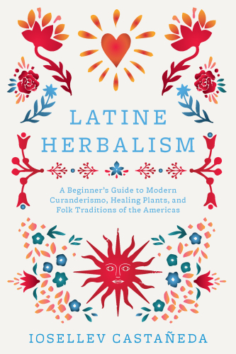 Latine Herbalism : A Beginner's Guide to Modern Curanderismo, Healing Plants, and Folk Traditions of the Americas