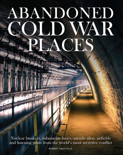 Abandoned Cold War Places: Nuclear Bunkers, Submarine Bases, Missile Silos, Airfields and Listening Posts from the World's Most Secretive Conflict