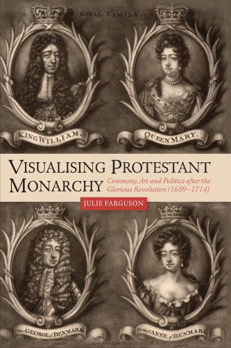 Visualising Protestant Monarchy: Ceremony, Art and Politics after the Glorious Revolution (1689-1714) (Studies in Early Modern Cultural, Political and Social History, 38)