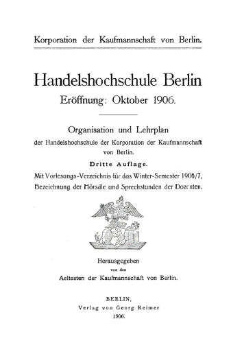 Handelshochschule Berlin. Vorlesungen und Übungen. WS 1906/7 Organisation und Lehrplan der Handelshochschule der Korporation der Kaufmannschaft von Berlin: Mit Vorlesungs-Verzeichnis für das Winter-Semester 1906/7. Bezeichnung der Hörsäle und Sprechstunden der Dozenten