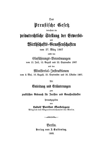 Das preußische Gesetz betreffend die privatrechtliche Stellung der Erwerbs- und Wirthschafts-Genossenschaften vom 27. März 1867: nebst den Einführungs-Verordnungen vom 12. Juli, 12. August und 22. September 1867 und den Ministerial-Instruktionen vom 2. Mai, 10. August, 25. September und 26. Oktober 1867 ; mit Einleitung und Erläuterungen zum praktischen Gebrauch für Juristen...