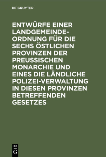 Entwürfe einer Landgemeinde-Ordnung für die sechs östlichen Provinzen der Preußischen Monarchie und eines die ländliche Polizei-Verwaltung in diesen Provinzen betreffenden Gesetzes: Nach den Vorschlägen einer Anzahl Mitglieder der zweiten Kammer