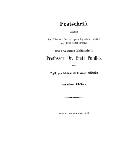Festschrift gewidmet dem Director des kgl. pathologischen Instituts der Universität Breslau Herrn Geheimen Medizinialrath Professor Dr. Emil Ponfick zum 25jährigen Jubiläum als Professor ordinarius: Breslau, den 15. Januar 1899