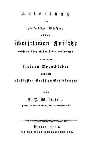 Anleitung zur zweckmäßigen Abfassung aller schriftlichen Aufsätze welche im bürgerlichen Leben vorkommen: Nebst einer kleinen Sprachlehre und dem nöthigsten Stoff zu Stylübungen