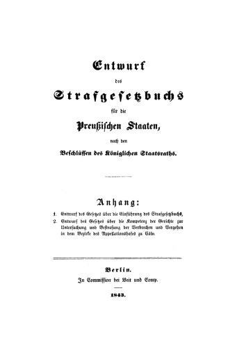 Entwurf des Strafgesetzbuchs für die Preußische Staaten, nach den Beschlüssen des Königlichen Staatsraths: Anhang: 1. Entwurf des Gesetzes über die Einführung des Strafgesetzbuchs, 2. Entwurf des Gesetzes über die Kompetenz der Gerichte zur Untersuchung und Bestrafung der Verbrechen und Vergehen in dem Bezirke des Appellationshofes zu Cöln