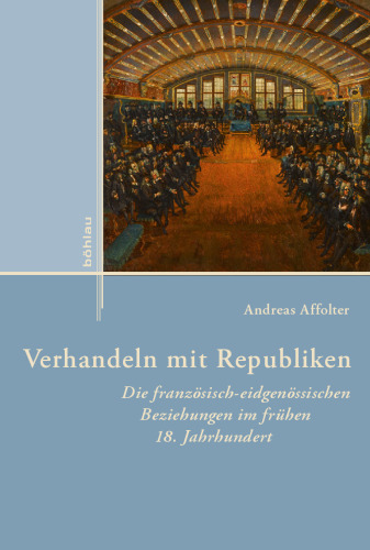 Verhandeln mit Republiken: Die französisch-eidgenössischen Beziehungen im frühen 18. Jahrhundert