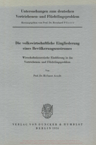 Untersuchungen zum deutschen Vertriebenen- und Flüchtlingsproblem: Erste Abteilung: Grundfragen. I: Arndt, Helmut: Die volkswirtschaftliche Eingliederung eines Bevölkerungszustromes. Wirtschaftstheoretische Einführung in das Vertriebenen- und Flüchtlingsproblem