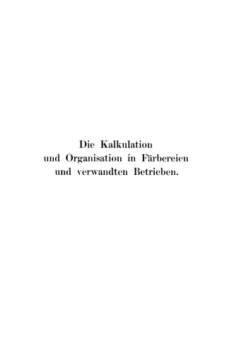 Die Kalkulation und Organisation in Färbereien und verwandten Betrieben: Ein kurzer Ratgeber für Chemiker, Koloristen, Techniker, Meister und Kaufleute in Färbereien, Druckereien, Bleichereien, Chemisch-Wäschereien, Appreturanstalten, Textilfabriken usw
