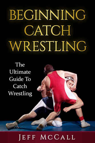 Catch Wrestling: The Ultimate Guide To Beginning Catch Wrestling (Martial Arts - MMA, Mixed Martial Arts, Grappling, Brazilian Jiu Jitsu)