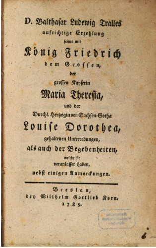 D. Balthasar Ludewig Tralles aufrichtige Erzehlung [Erzählung] seiner mit König Friedrich dem Großen, der großen Kaiserin Maria Theresia und der Durchl. Herzogin von Sachsen-Gotha Louise Dorothea, gehaltenen Unterredungen, als auch der Begebenheiten, welche sie veranlasset haben, nebst einigen Anmerkungen