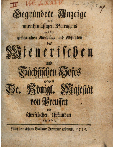 Gegründete Anzeige des unrechtmäßigen Betragens und der gefährlichen Anschläge und Absichten des Wienerischen und Sächsischen Hofes gegen Se. Königl. Majestät von Preußen mit schriftlichen Urkunden erwiesen