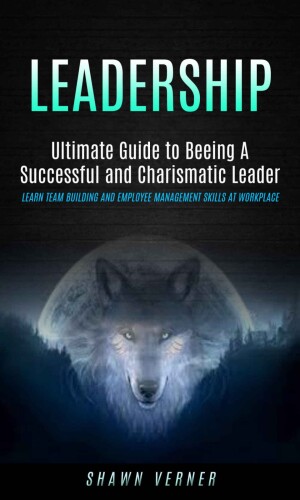 Leadership: Ultimate Guide to Beeing A Successful and Charismatic Leader (Learn Team Building and Employee Management Skills At Workplace)