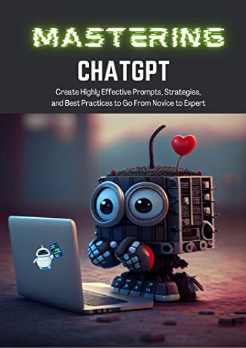 Mastering ChatGPT: Create Highly Effective Prompts, Strategies, and Best Practices to Go From Novice to Expert