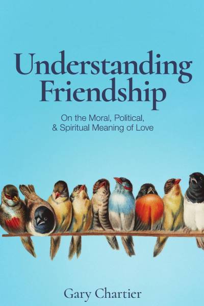 Understanding Friendship: On the Moral, Political, and Spiritual Meaning of Love