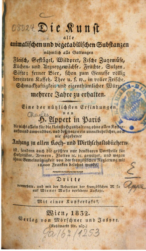 Die Kunst, alle animalischen und vegetabilischen Substanzen, nähmlich alle Gattungen Fleisch, Geflügel, Wildpret, Fische, Zugemüse, Küchen- und Arzneygewächse, Früchte, Sulzen, Säfte; ferner Bier, schon zum Genusse völlig bereiteten Kaffeh, Thee u.s.w., in voller Frische, Schmackhaftigkeit und eigenthümlicher Würze mehrere Jahre zu erhalten : eine der nützlichsten Erfindungen von H. Appert in Paris, die nicht allein für die kleinste Haushaltung ohne allen Kostenaufwand anwendbar, und deßwegen ei