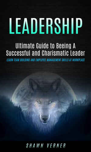 Leadership: Ultimate Guide to Beeing A Successful and Charismatic Leader (Learn Team Building and Employee Management Skills At Workplace)