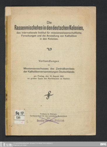 Die Rassenmischehen in den deutschen Kolonien , das Internationale Institut für missionswissenschaftliche Forschungen und die Ansiedlung von Katholiken in den Kolonien ; Verhandlungen des Missionsausschusses des Zentralkomitees der Katholikenversammlungen Deutschlands am Freitag , den 16 . August 1912 im großen Saale des Karlshauses zu Aachen