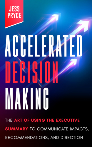 Accelerated Decision Making: The Art of Using the Executive Summary to Communicate Impacts, Recommendations, and Direction (Leadership Coaching by Jess Pryce Book 2)